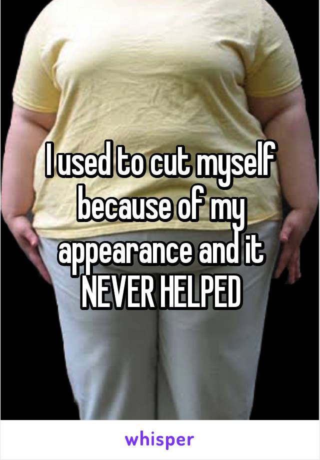 I used to cut myself because of my appearance and it NEVER HELPED