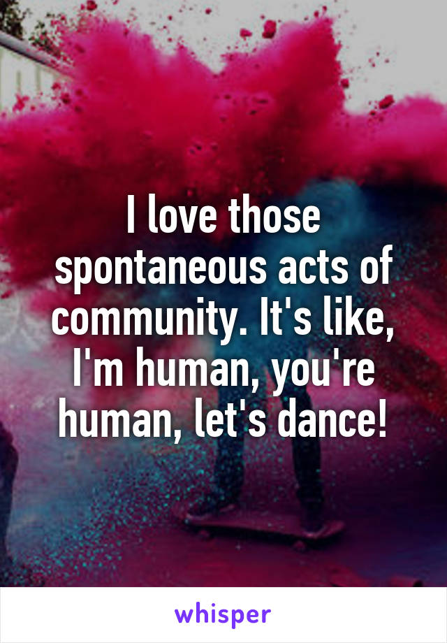 I love those spontaneous acts of community. It's like, I'm human, you're human, let's dance!