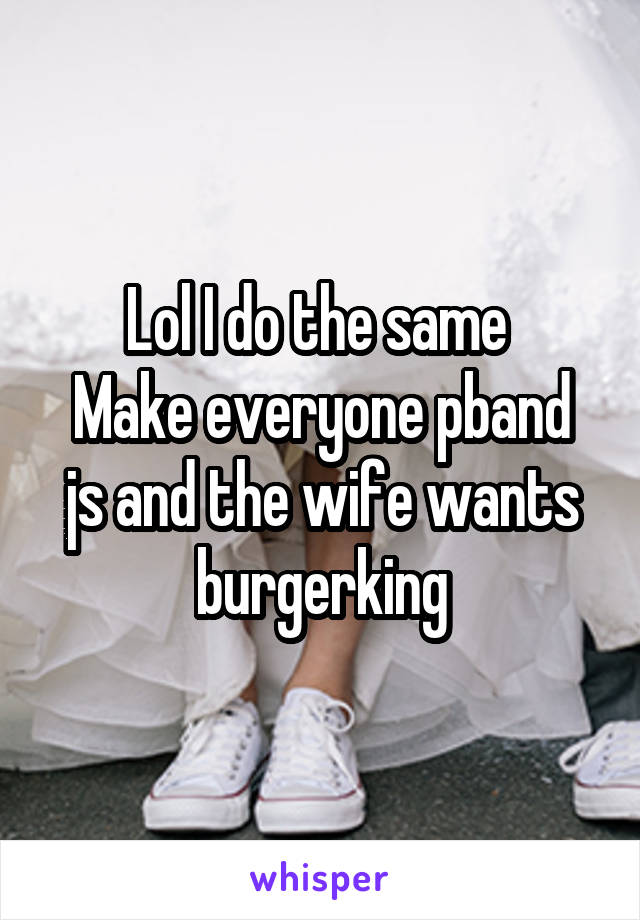 Lol I do the same 
Make everyone pband js and the wife wants burgerking