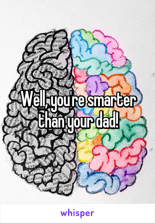 Well, you're smarter than your dad!