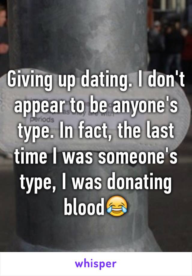 Giving up dating. I don't appear to be anyone's type. In fact, the last time I was someone's type, I was donating blood😂