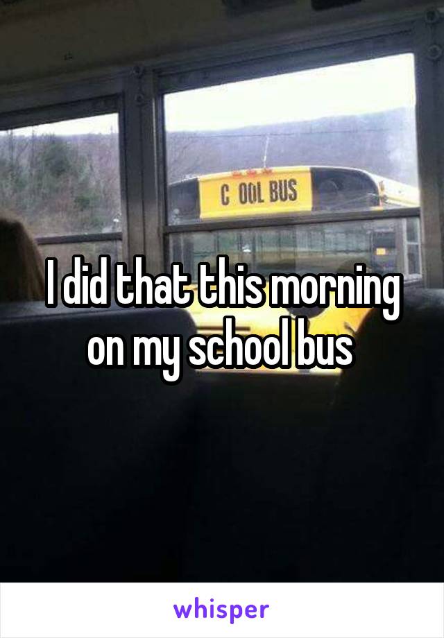 I did that this morning on my school bus 