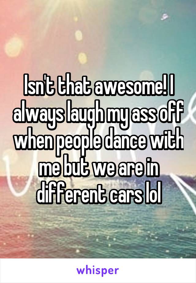 Isn't that awesome! I always laugh my ass off when people dance with me but we are in different cars lol