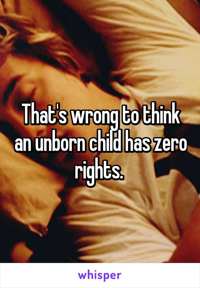 That's wrong to think an unborn child has zero rights. 