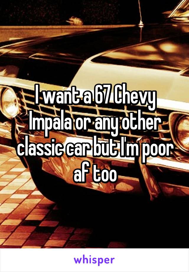 I want a 67 Chevy Impala or any other classic car but I'm poor af too