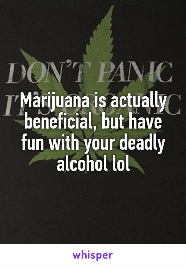 Marijuana is actually beneficial, but have fun with your deadly alcohol lol