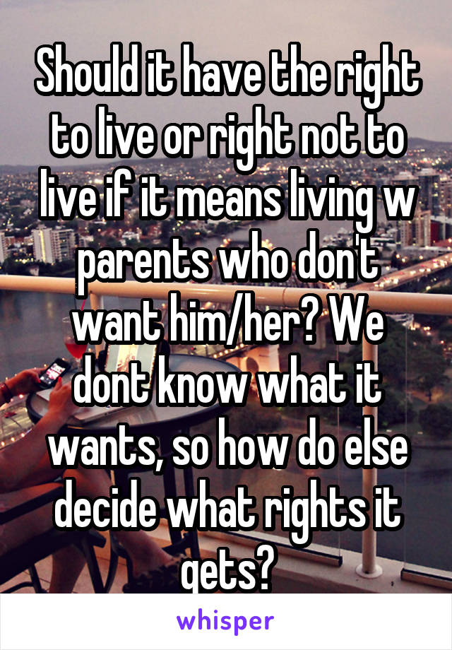 Should it have the right to live or right not to live if it means living w parents who don't want him/her? We dont know what it wants, so how do else decide what rights it gets?