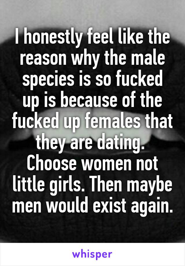 I honestly feel like the reason why the male species is so fucked up is because of the fucked up females that they are dating. 
Choose women not little girls. Then maybe men would exist again. 
