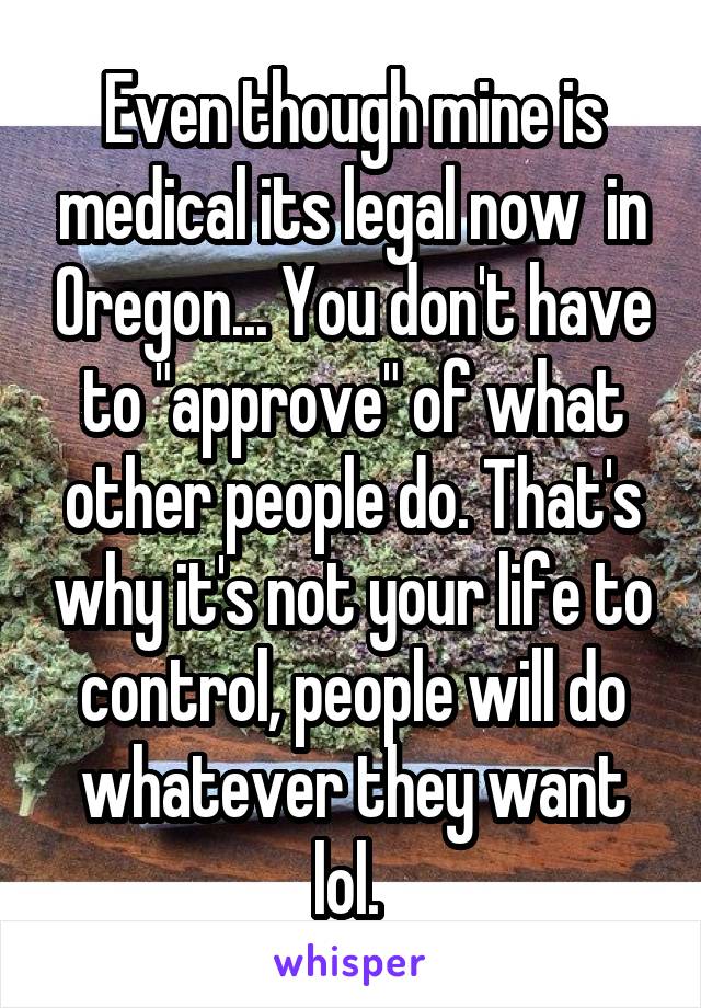 Even though mine is medical its legal now  in Oregon... You don't have to "approve" of what other people do. That's why it's not your life to control, people will do whatever they want lol. 
