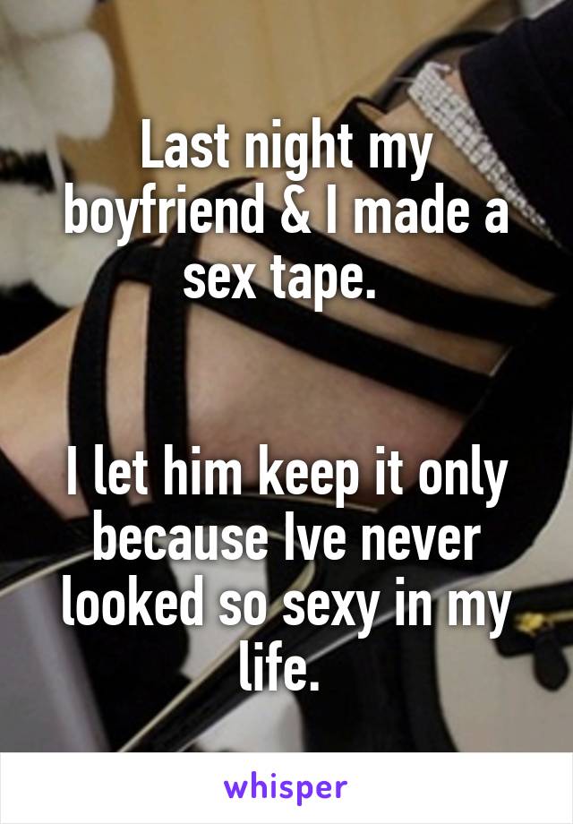 Last night my boyfriend & I made a sex tape. 


I let him keep it only because Ive never looked so sexy in my life. 