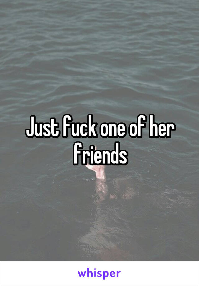 Just fuck one of her friends