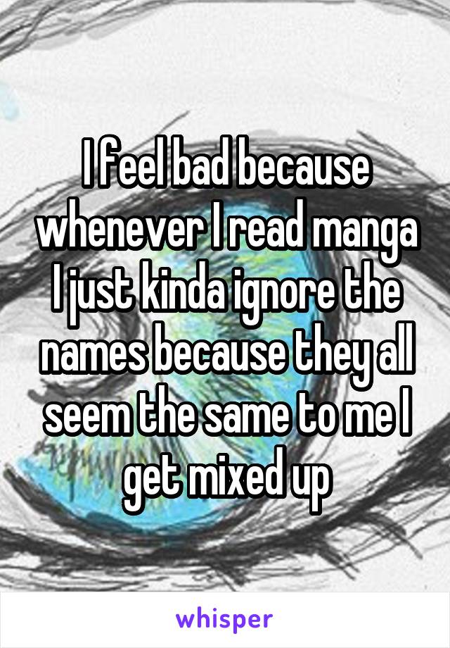 I feel bad because whenever I read manga I just kinda ignore the names because they all seem the same to me I get mixed up