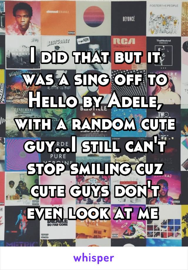 I did that but it was a sing off to Hello by Adele, with a random cute guy...I still can't stop smiling cuz cute guys don't even look at me 