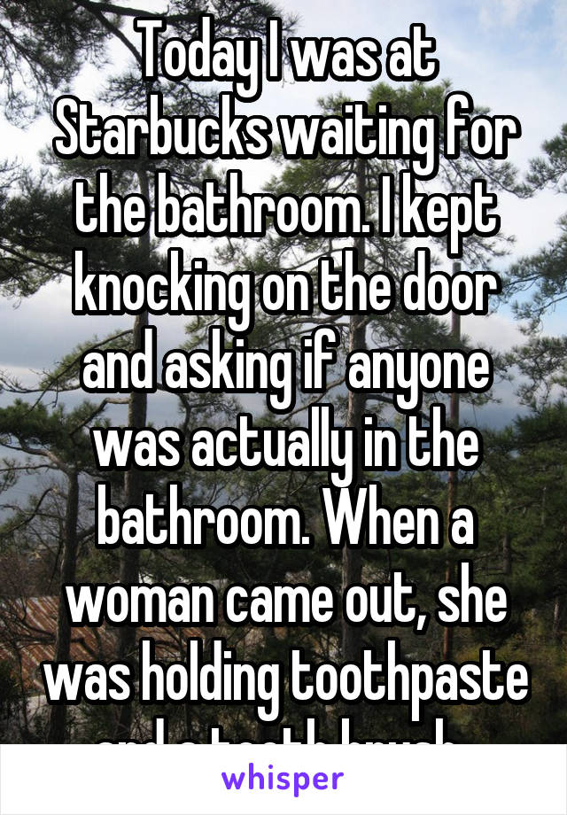 Today I was at Starbucks waiting for the bathroom. I kept knocking on the door and asking if anyone was actually in the bathroom. When a woman came out, she was holding toothpaste and a tooth brush. 