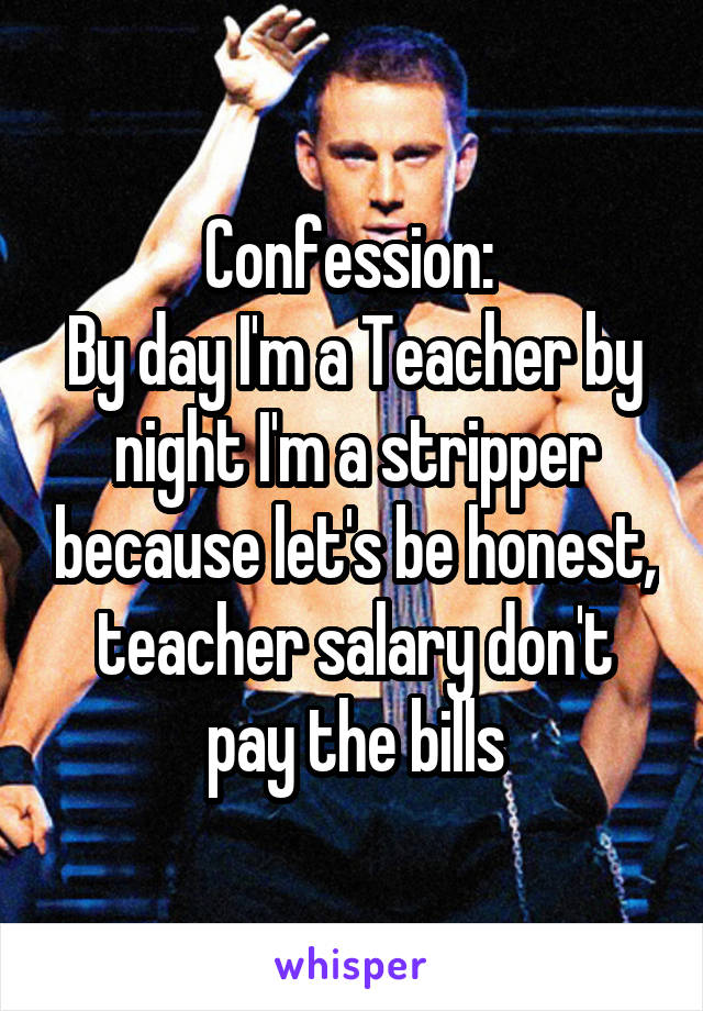 Confession: 
By day I'm a Teacher by night I'm a stripper because let's be honest, teacher salary don't pay the bills