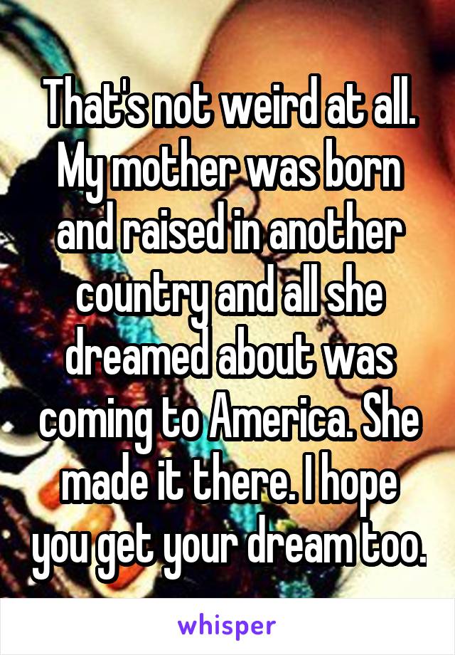 That's not weird at all. My mother was born and raised in another country and all she dreamed about was coming to America. She made it there. I hope you get your dream too.