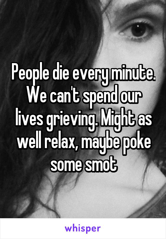 People die every minute. We can't spend our lives grieving. Might as well relax, maybe poke some smot