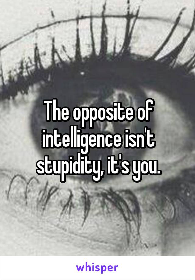 The opposite of intelligence isn't stupidity, it's you.