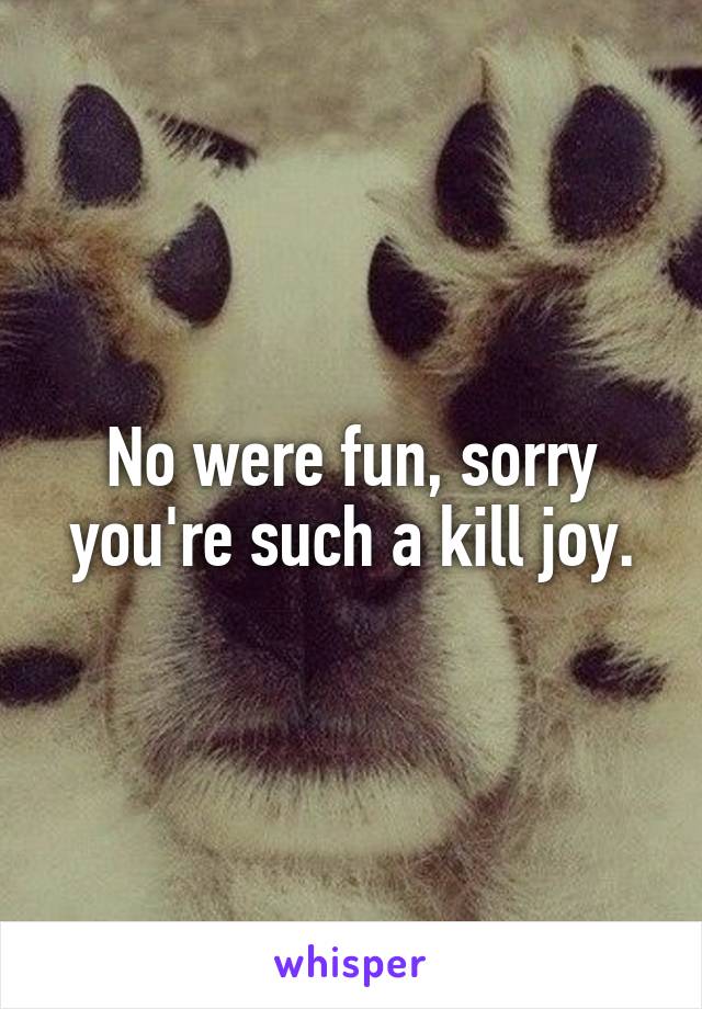 No were fun, sorry you're such a kill joy.