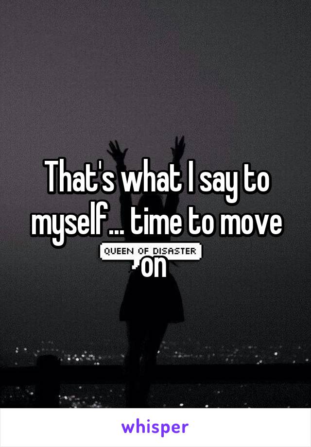 That's what I say to myself... time to move on 