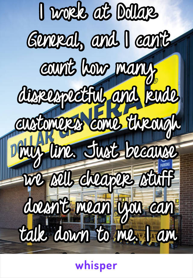 I work at Dollar General, and I can't count how many disrespectful and rude customers come through my line. Just because we sell cheaper stuff doesn't mean you can talk down to me. I am human too!