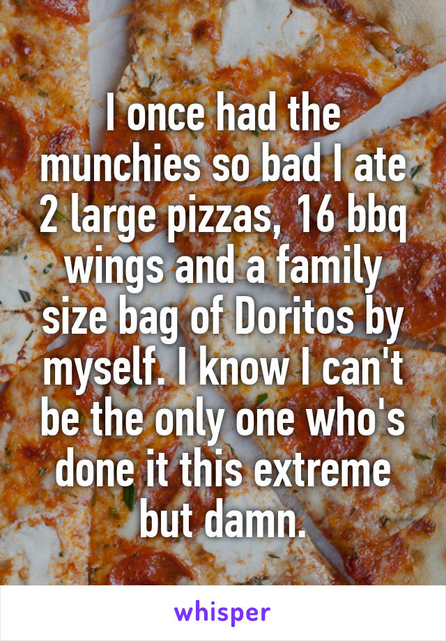 I once had the munchies so bad I ate 2 large pizzas, 16 bbq wings and a family size bag of Doritos by myself. I know I can't be the only one who's done it this extreme but damn.