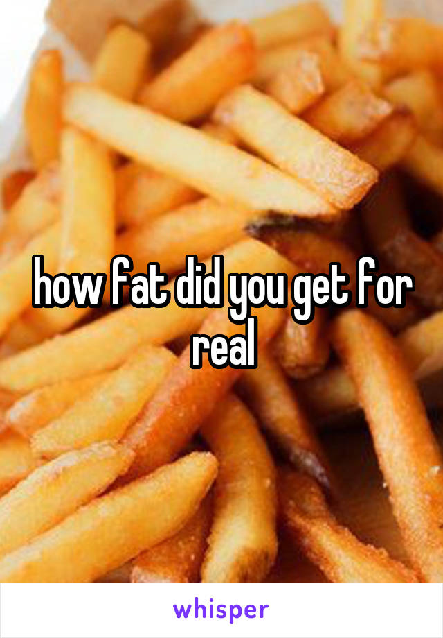 how fat did you get for real