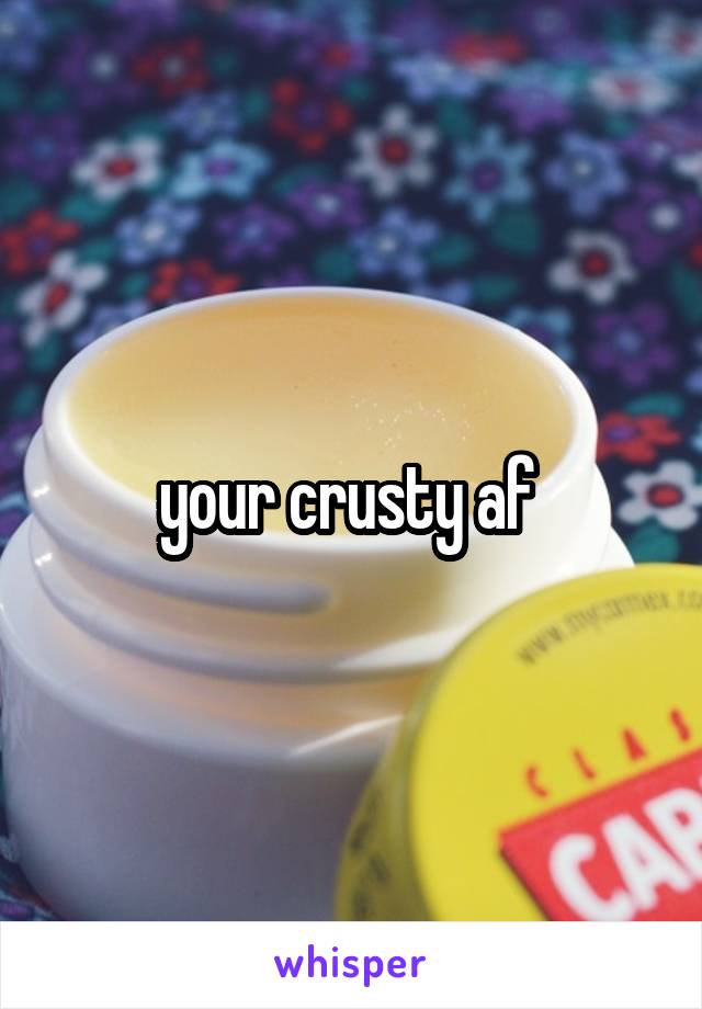 your crusty af 