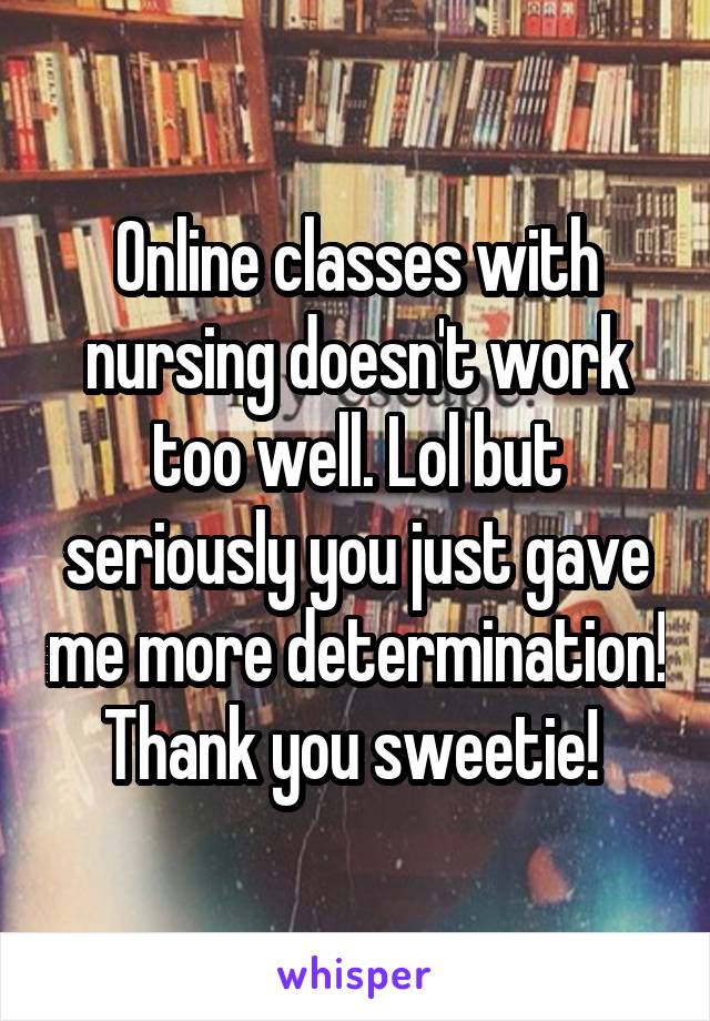 Online classes with nursing doesn't work too well. Lol but seriously you just gave me more determination! Thank you sweetie! 