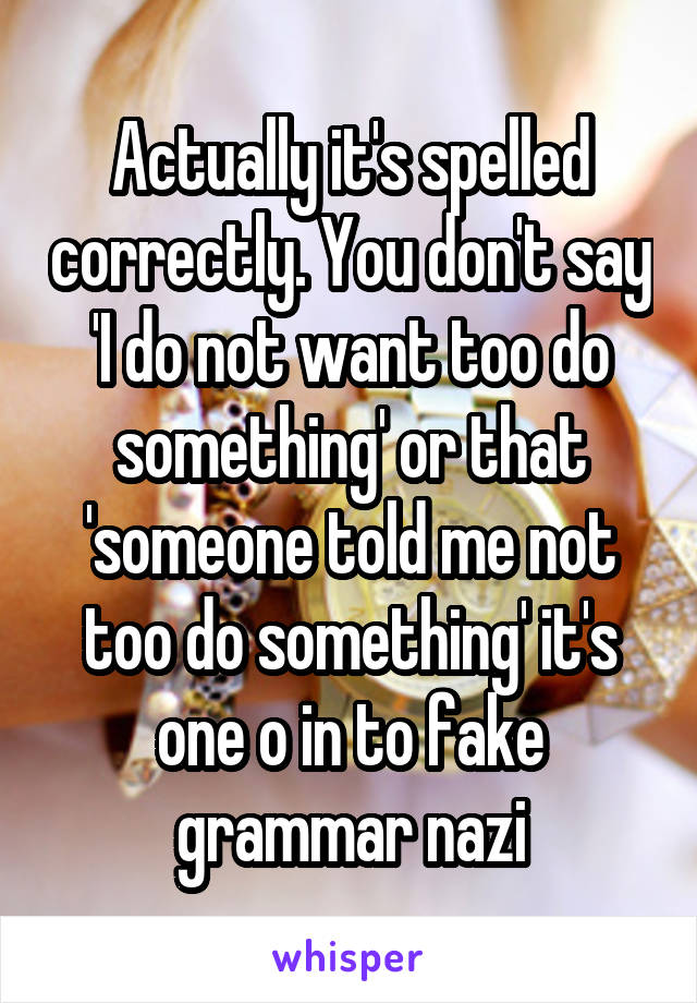 Actually it's spelled correctly. You don't say 'I do not want too do something' or that 'someone told me not too do something' it's one o in to fake grammar nazi