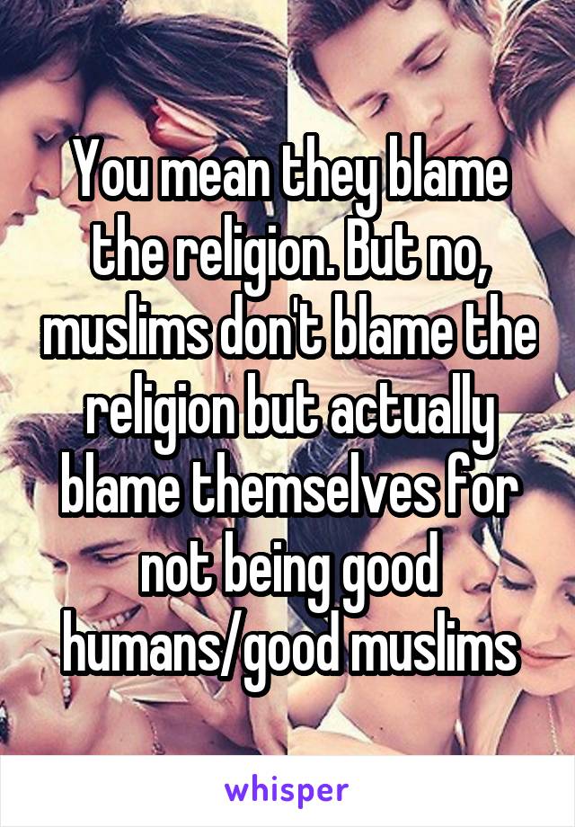 You mean they blame the religion. But no, muslims don't blame the religion but actually blame themselves for not being good humans/good muslims