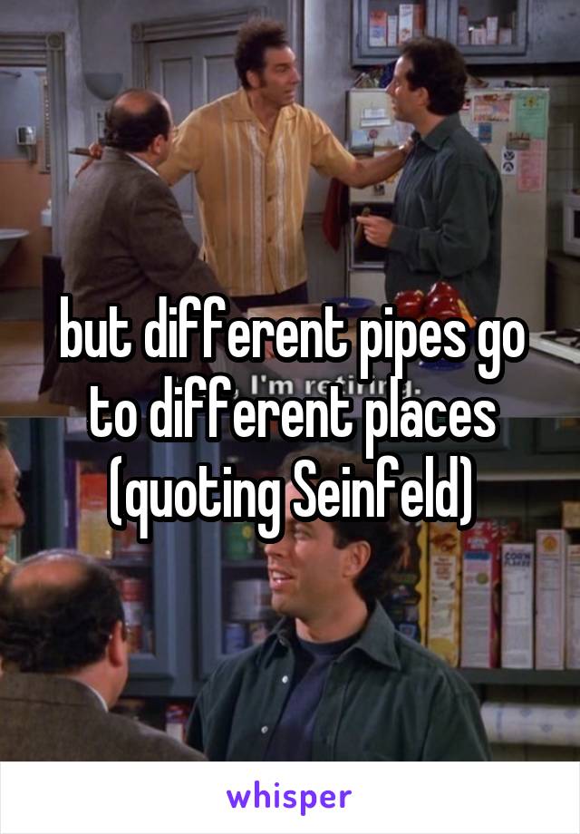 but different pipes go to different places (quoting Seinfeld)