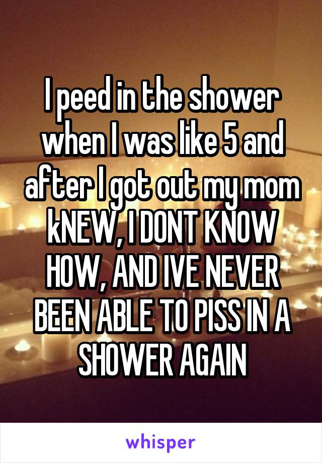 I peed in the shower when I was like 5 and after I got out my mom kNEW, I DONT KNOW HOW, AND IVE NEVER BEEN ABLE TO PISS IN A SHOWER AGAIN