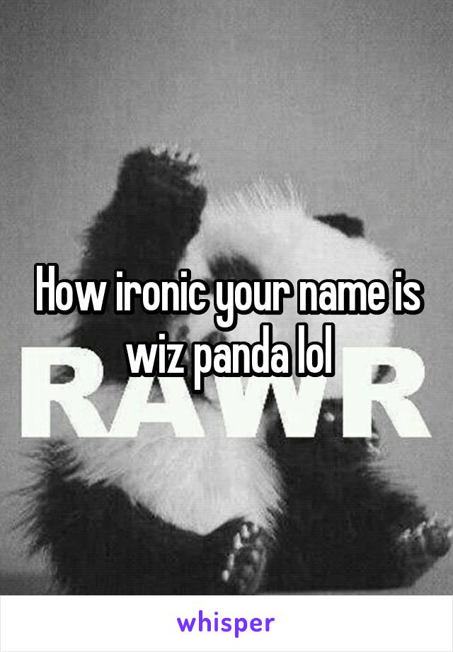 How ironic your name is wiz panda lol