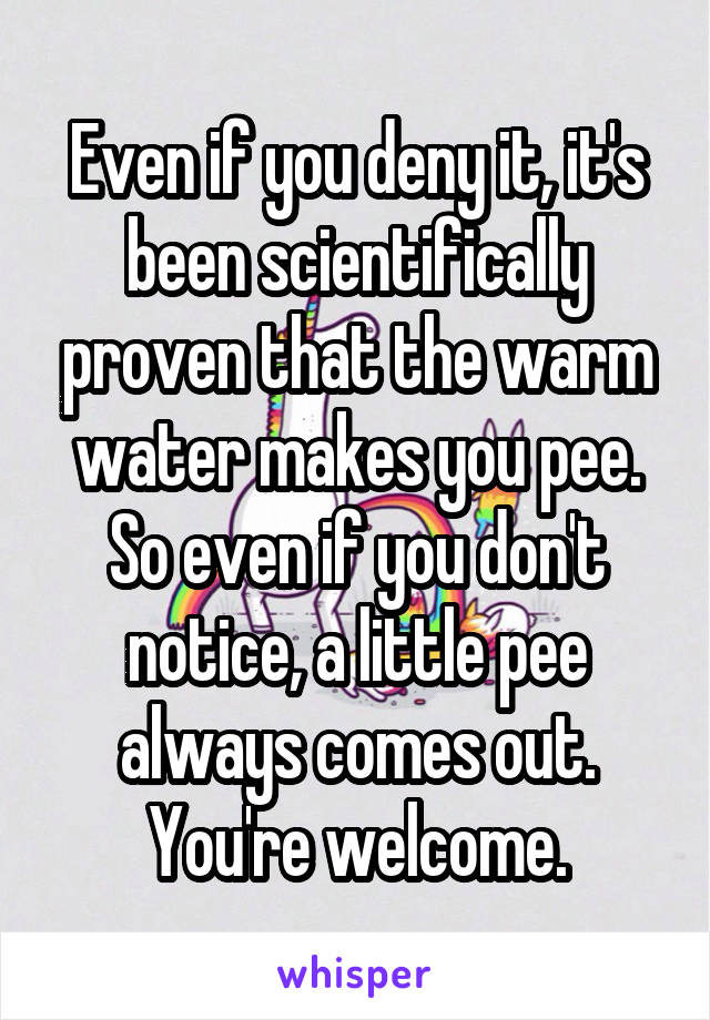 Even if you deny it, it's been scientifically proven that the warm water makes you pee. So even if you don't notice, a little pee always comes out. You're welcome.