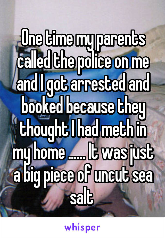 One time my parents called the police on me and I got arrested and booked because they thought I had meth in my home ...... It was just a big piece of uncut sea salt 