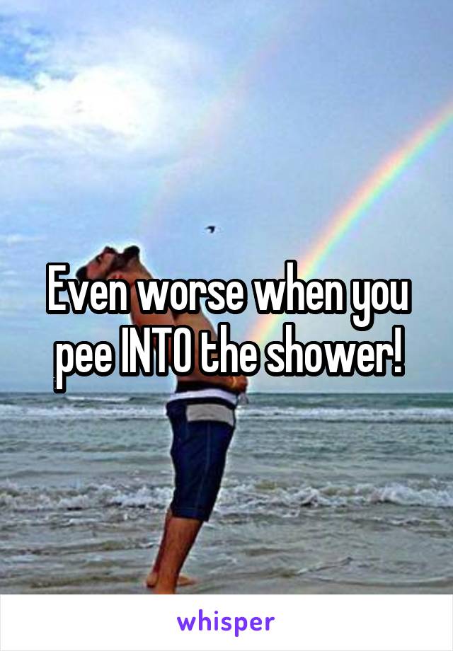 Even worse when you pee INTO the shower!