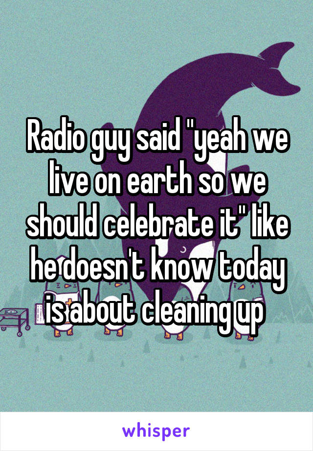 Radio guy said "yeah we live on earth so we should celebrate it" like he doesn't know today is about cleaning up 