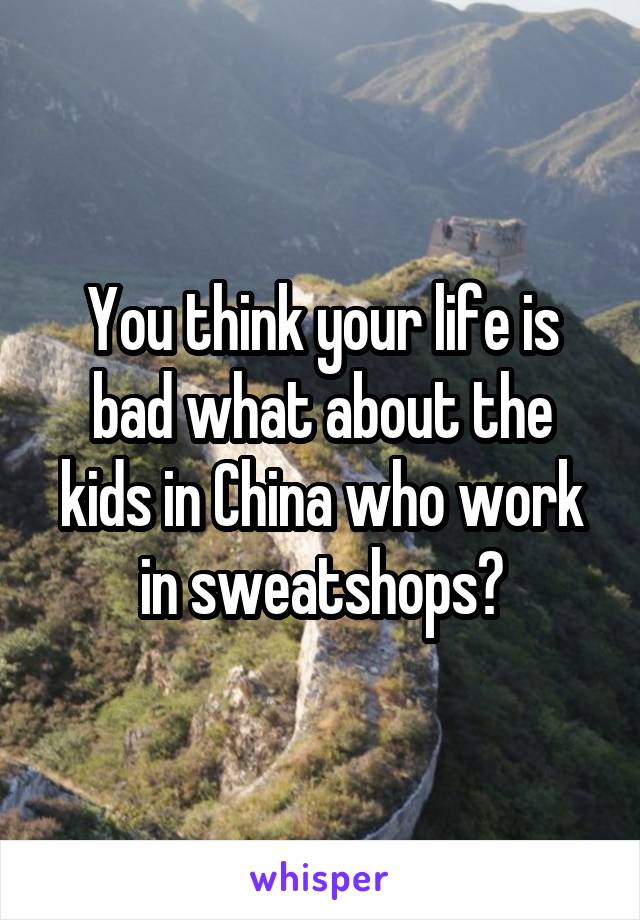 You think your life is bad what about the kids in China who work in sweatshops?