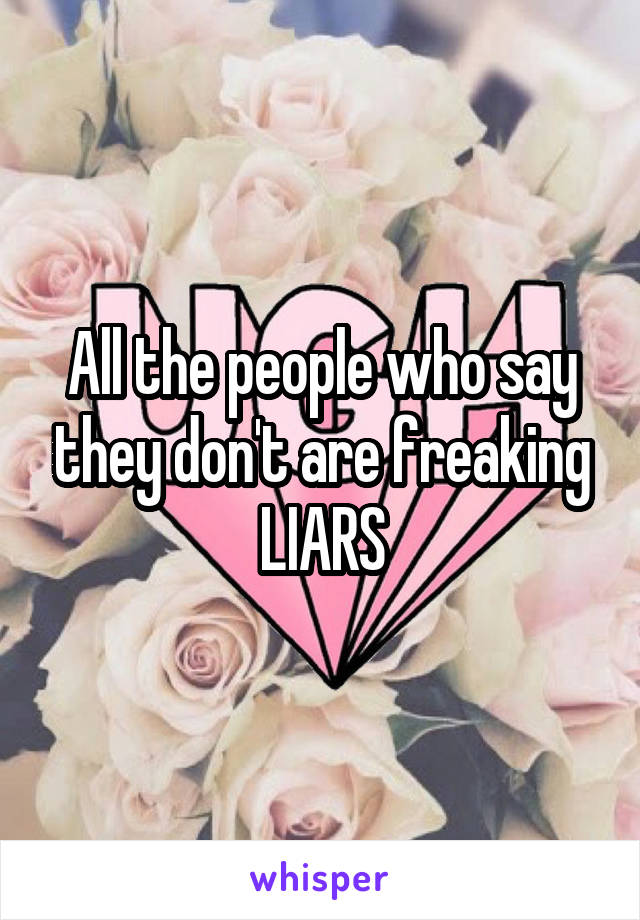 All the people who say they don't are freaking LIARS