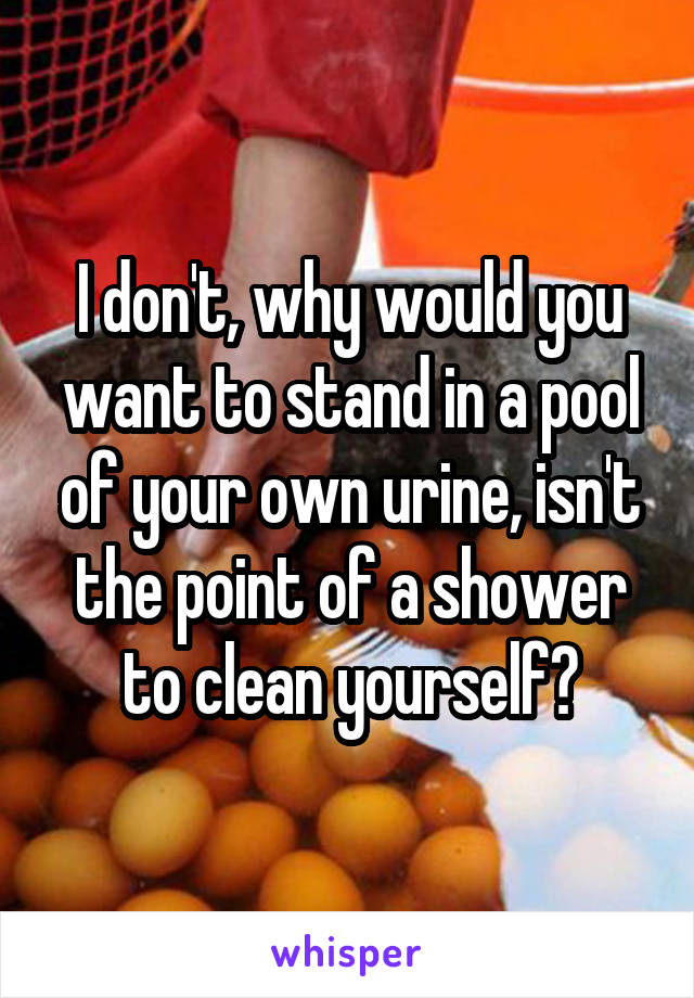 I don't, why would you want to stand in a pool of your own urine, isn't the point of a shower to clean yourself?