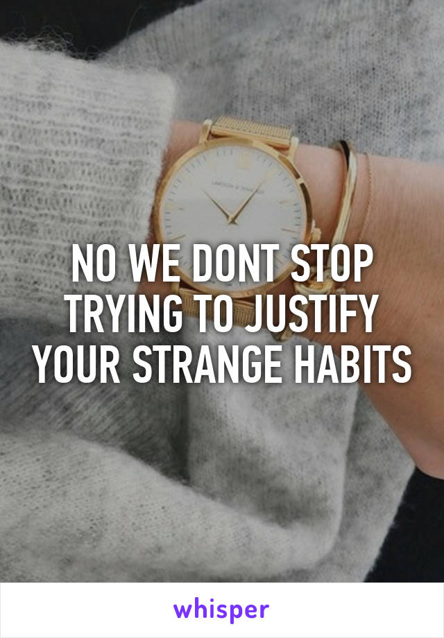 NO WE DONT STOP TRYING TO JUSTIFY YOUR STRANGE HABITS