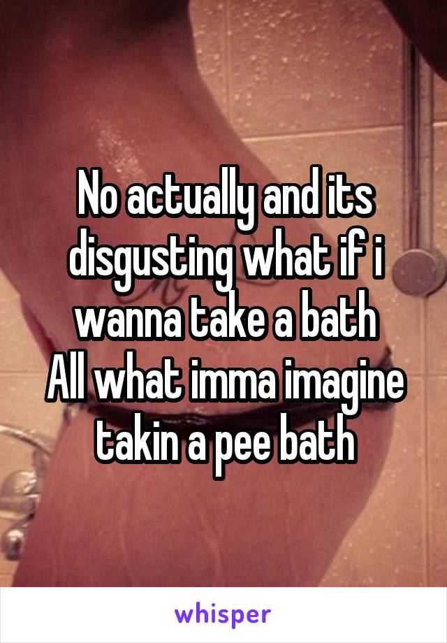 No actually and its disgusting what if i wanna take a bath
All what imma imagine takin a pee bath