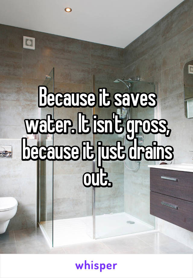 Because it saves water. It isn't gross, because it just drains out.