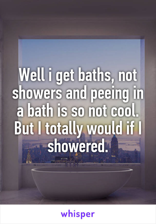 Well i get baths, not showers and peeing in a bath is so not cool. But I totally would if I showered.