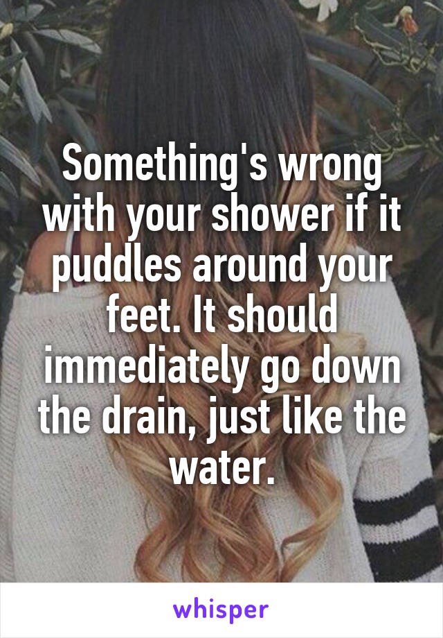 Something's wrong with your shower if it puddles around your feet. It should immediately go down the drain, just like the water.