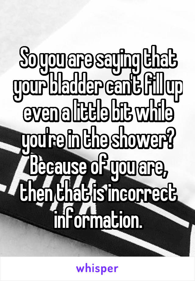 So you are saying that your bladder can't fill up even a little bit while you're in the shower? Because of you are, then that is incorrect information.