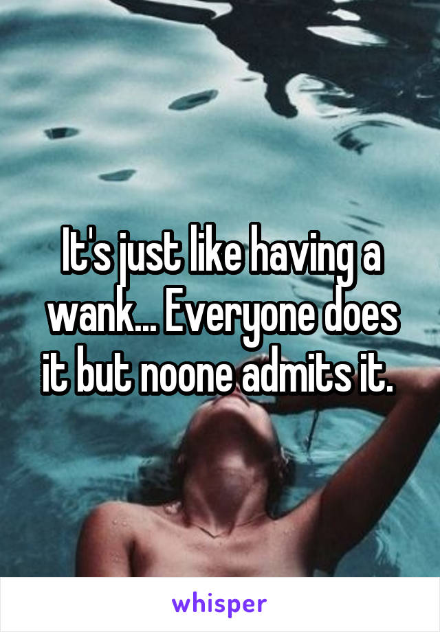 It's just like having a wank... Everyone does it but noone admits it. 