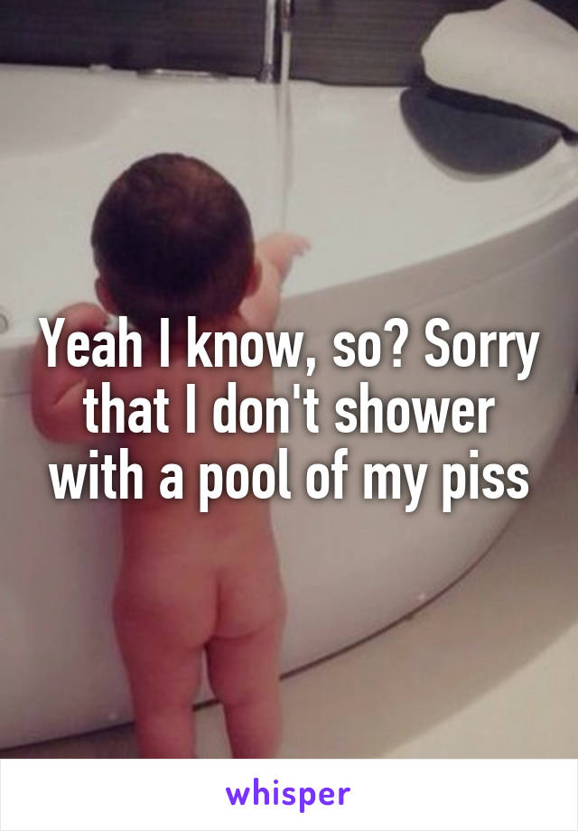 Yeah I know, so? Sorry that I don't shower with a pool of my piss