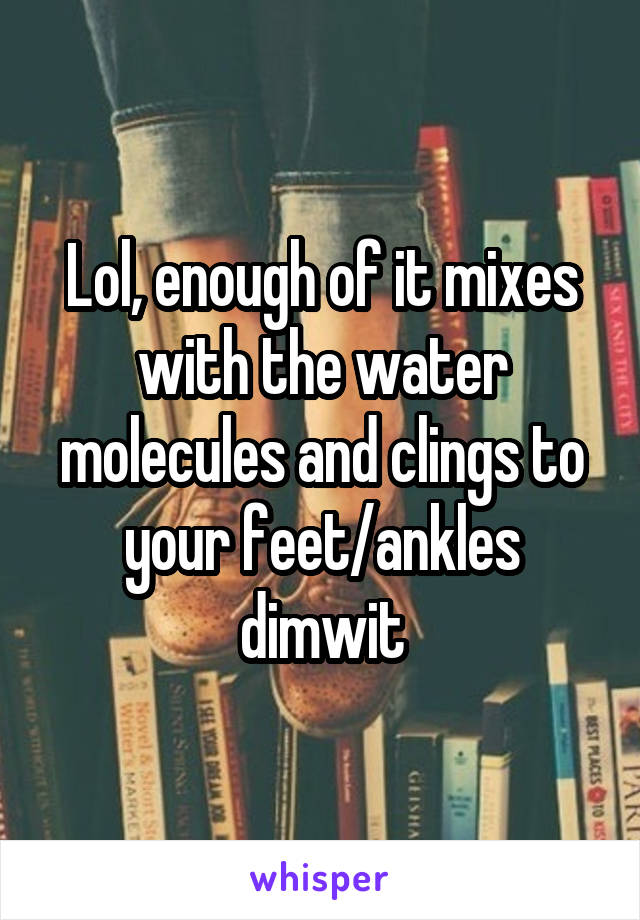 Lol, enough of it mixes with the water molecules and clings to your feet/ankles dimwit